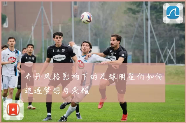 乔丹风格影响下的足球明星们如何追逐梦想与荣耀