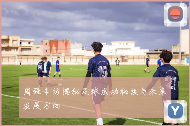 周强专访揭秘足球成功秘诀与未来发展方向