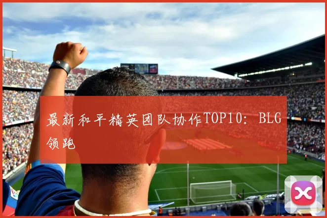 最新和平精英团队协作TOP10：BLG领跑