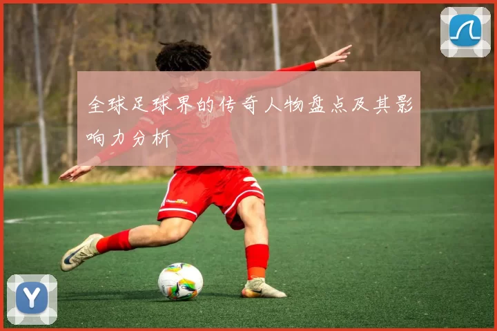 全球足球界的传奇人物盘点及其影响力分析
