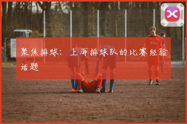 聚焦排球：上海排球队的比赛经验话题