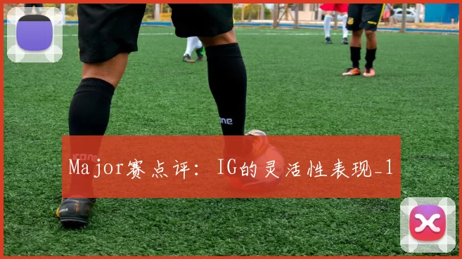 Major赛点评：IG的灵活性表现_1