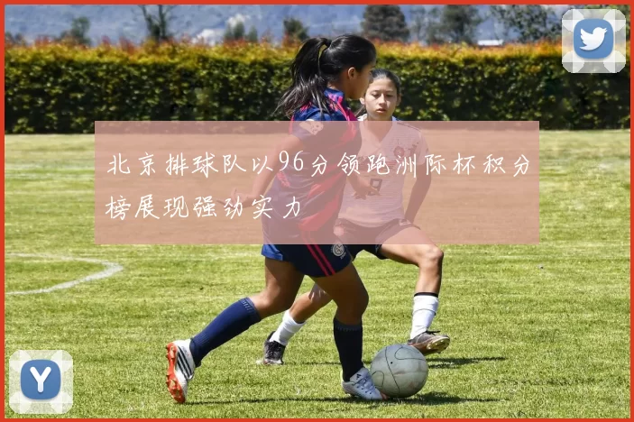 北京排球队以96分领跑洲际杯积分榜展现强劲实力