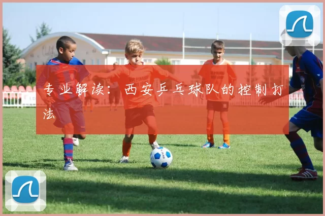 专业解读：西安乒乓球队的控制打法