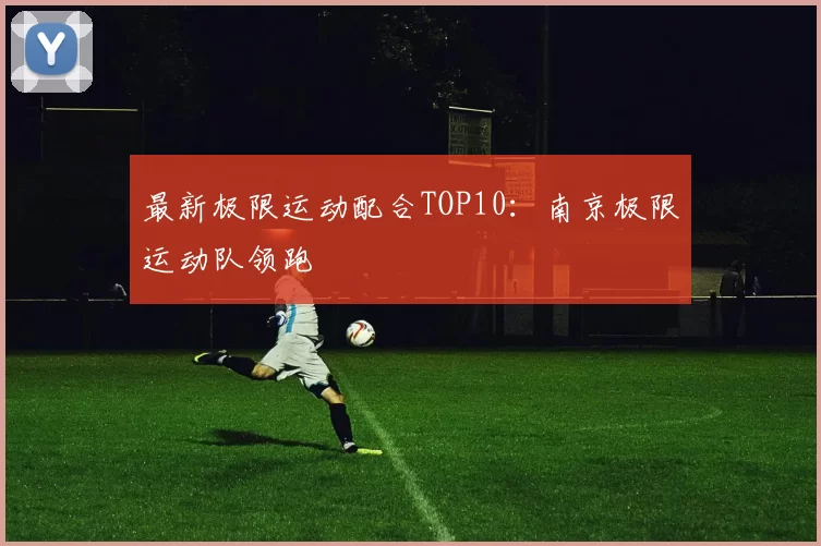 最新极限运动配合TOP10：南京极限运动队领跑