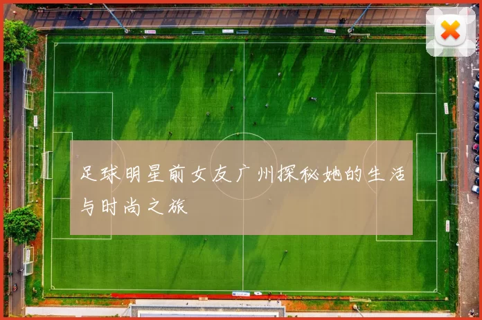 足球明星前女友广州探秘她的生活与时尚之旅