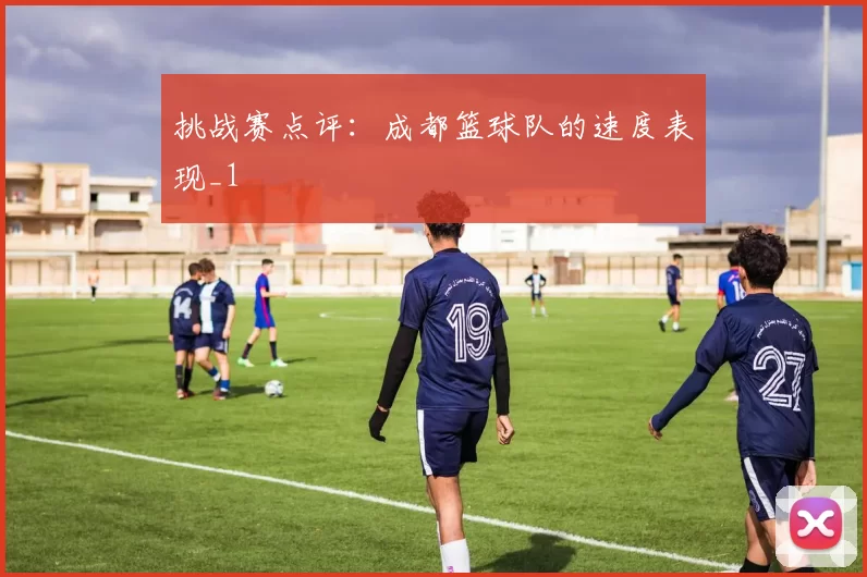挑战赛点评：成都篮球队的速度表现_1